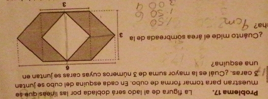 Problema 17. La figura de al lado será doblada por las líneas que se 
muestran para tomar forma de cubo. En cada esquina del cubo se juntan
3 caras. ¿Cuál es la mayor suma de 3 números cuyas caras se juntan en 
una esquina? 
¿Cuánto mide el área sombreada de la 
ha?