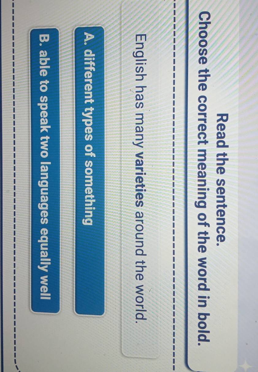 Read the sentence.
Choose the correct meaning of the word in bold.
English has many varieties around the world.
A. different types of something
B. able to speak two languages equally well