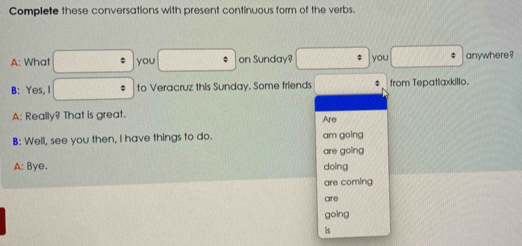 Complete these conversations with present continuous form of the verbs. 
□  
A: What frac  you □° on Sunday? : you □° anywhere? 
B: Yes, I A= 1/2 b to Veracruz this Sunday. Some friends from Tepatlaxkillo. 
A: Really? That is great. Are 
B: Well, see you then, I have things to do. am going 
are going 
A: Bye. doing 
are coming 
are 
going 
is