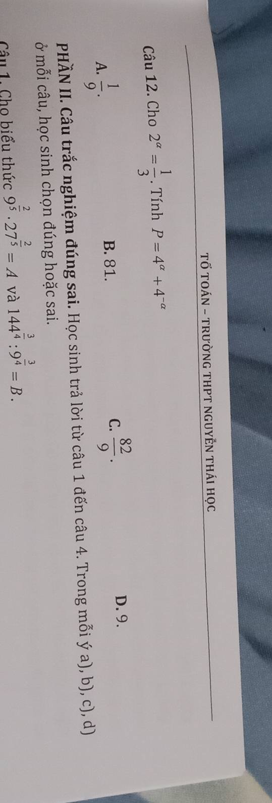 Tố TOÁN - tRườnG THPT nGUYễN tHái học
Câu 12. Cho 2^(alpha)= 1/3 . Tính P=4^(alpha)+4^(-alpha)
A.  1/9 .
C.  82/9 .
B. 81. D. 9.
PHÀN II. Câu trắc nghiệm đúng sai. Học sinh trả lời từ câu 1 đến câu 4. Trong mỗi ý a), b), c), d)
ở mỗi câu, học sinh chọn đúng hoặc sai.
Câu 1. Cho biểu thức 9^(frac 2)5· 27^(frac 2)5=A và 144^(frac 3)4:9^(frac 3)4=B.