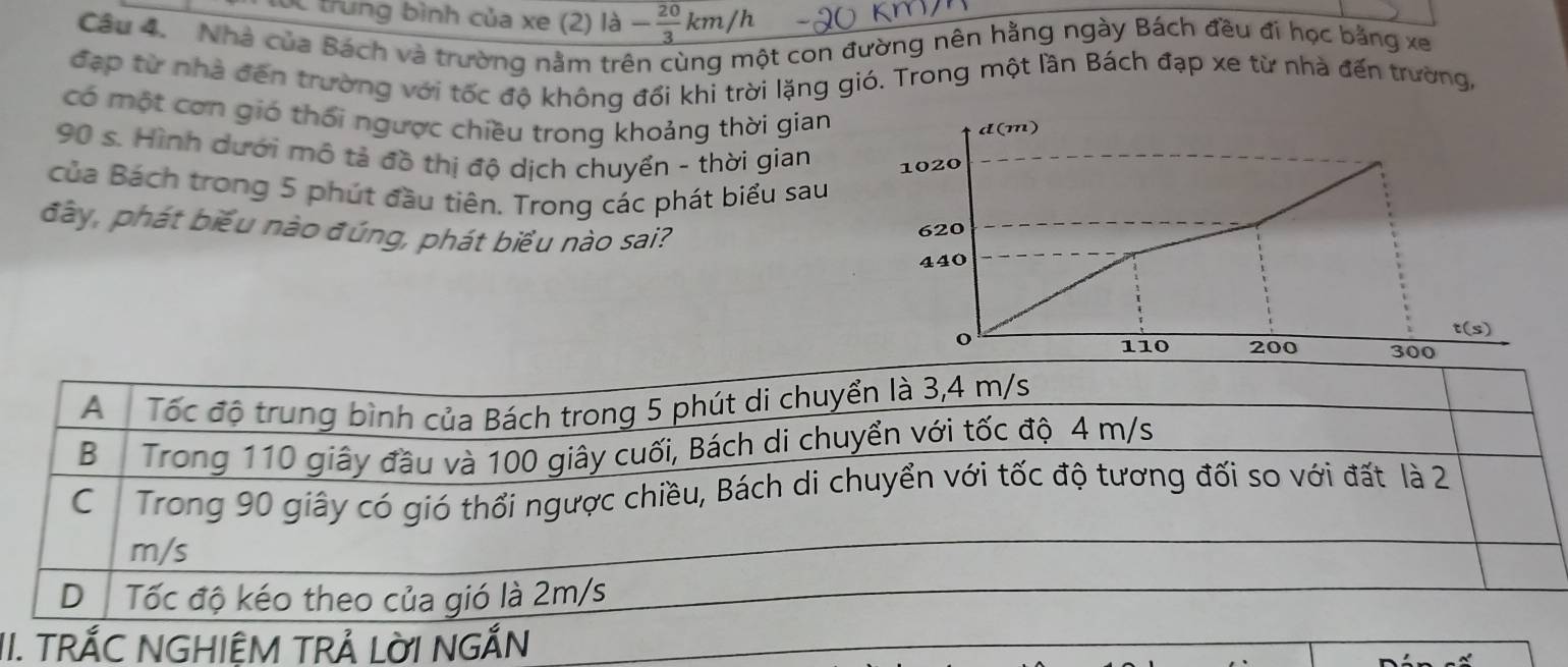 túc trung bình của xe (2) là - 20/3 km/h
Câu 4. Nhà của Bách và trường nằm trên cùng một con đường nên hằng ngày Bách đều đi học bằng xe 
đạp từ nhà đến trường với tốc độ không đổi khi trời lặng gió. Trong một lần Bách đạp xe từ nhà đến trường, 
có một cơn gió thổi ngược chiều trong khoảng thời gian 
d(m)
90 s. Hình dưới mô tả đồ thị độ dịch chuyển - thời gian 1020
của Bách trong 5 phút đầu tiên. Trong các phát biểu sau 
đây, phát biểu nào đúng, phát biểu nào sai? 620
440
o 
t(s) 
II