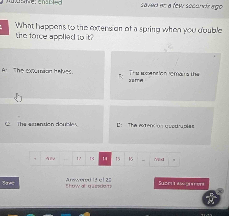 Autosave: enabled saved at: a few seconds ago
What happens to the extension of a spring when you double
the force applied to it?
A: The extension halves. The extension remains the
B:
same.
C: The extension doubles. D: The extension quadruples.
Prev 12 13 14 15 16... Next 。
Answered 13 of 20
Save Submit assignment
Show all questions
×