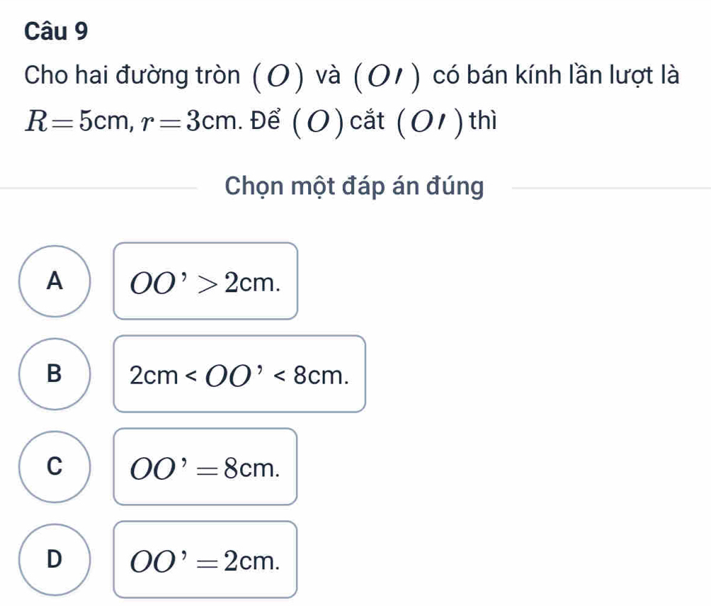 Cho hai đường tròn ) và ( 01 ) có bán kính lần lượt là
0
R=5cm, r=3cm.Để ( O ) cắt (O 1) thì
Chọn một đáp án đúng
A OO'>2cm.
B 2cm <8cm</tex>.
C OO'=8cm.
D OO'=2cm.