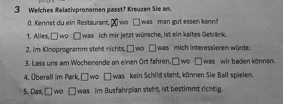 Welches Relativpronomen passt? Kreuzen Sie an. 
0. Kennst du ein Restaurant, ⊥wo □ was man gut essen kann? 
1. Alles, □ WO □ was ich mir jetzt wünsche, ist ein kaltes Getränk. 
2. Im Kinoprogramm steht nichts, □ wo □ was mich interessieren würde. 
3. Lass uns am Wochenende an einen Ort fahren, □ n □ was wir baden können. 
4. Überall im Park, □ wo □ was kein Schild steht, können Sie Ball spielen. 
5. Das, □ WO □ was im Busfahrplan steht, ist bestimmt richtig.