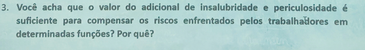 Você acha que o valor do adicional de insalubridade e periculosidade é 
suficiente para compensar os riscos enfrentados pelos trabalhadores em 
determinadas funções? Por quê?