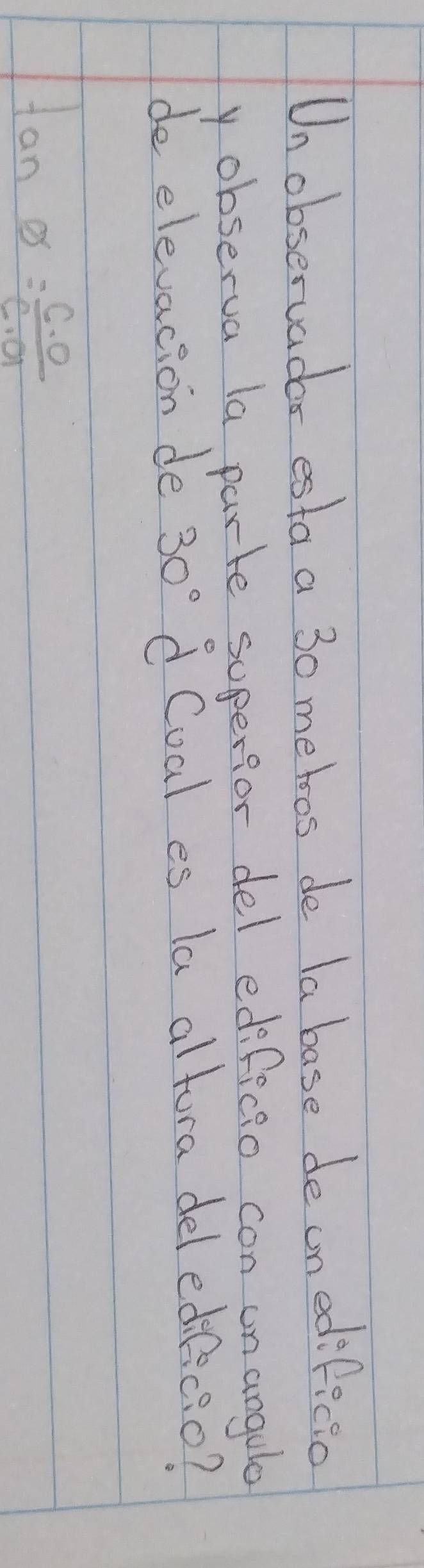 Unobservadar esta a 30 metoos de la base deunedificia 
y observa la parte superfor del edificio con un angule 
de elevacion de 30° d Coal es la altora del edificio?
tan θ = c· o/c· a 