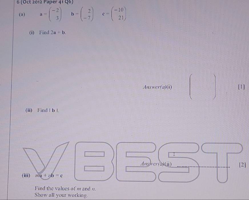 6 (Oct 2012 Paper 41 Q6) 
(a) a=beginpmatrix -2 3endpmatrix b=beginpmatrix 2 -7endpmatrix c=beginpmatrix -10 21endpmatrix
(i) Find 2a+b. 
Answer(a)(i) [1] 
(ii) Find | b |. 
I 
Answer(a)(ⅱ) [2] 
(iii) ma+nb=c
Find the values of m and n. 
Show all your working.