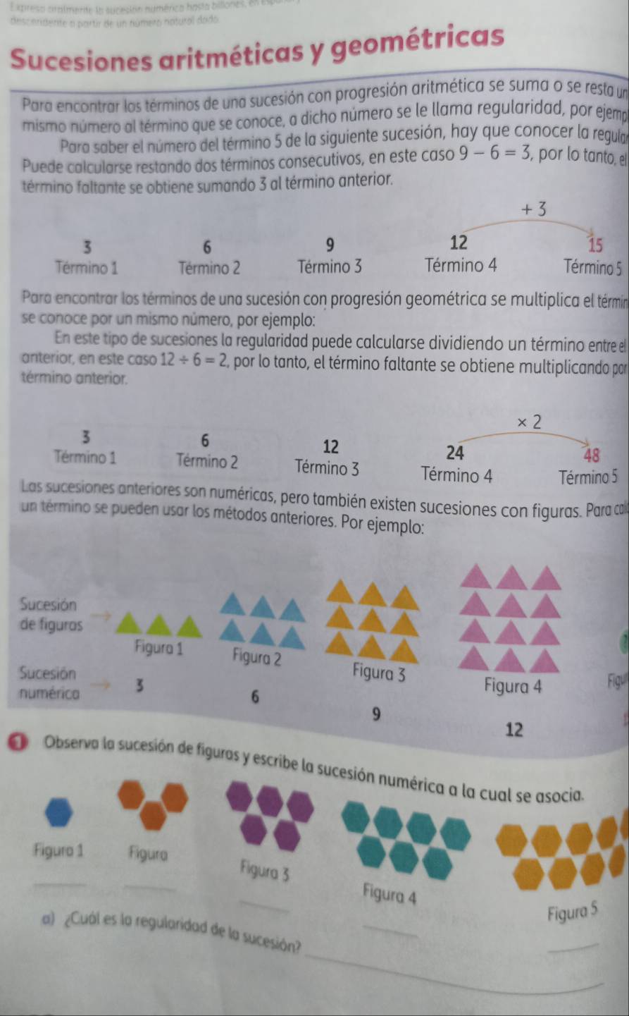 Expresa cralmente la sucesión numérica hasta biliones, en
desceridente a partir de un número natural dado
Sucesiones aritméticas y geométricas
Para encontrar los términos de una sucesión con progresión aritmética se suma o se resta un
mismo número al término que se conoce, a dicho número se le llama regularidad, por ejemp
Para saber el número del término 5 de la siguiente sucesión, hay que conocer la regula
Puede calcularse restando dos términos consecutivos, en este caso 9-6=3 , por lo tanto, el
término faltante se obtiene sumando 3 al término anterior.
+3
3
6
9
12
15
Término 1 Término 2 Término 3 Término 4 Término 5
Para encontrar los términos de una sucesión con progresión geométrica se multiplica el términ
se conoce por un mismo número, por ejemplo:
En este tipo de sucesiones la regularidad puede calcularse dividiendo un término entre el
anterior, en este caso 12/ 6=2 por lo tanto, el término faltante se obtiene multiplicando par
término anterior.
3
6
12
Término 1 Término 2 Término 3 
Las sucesiones anteriores son numéricas, pero también existen sucesiones con figuras. Para ca
un término se pueden usar los métodos anteriores. Por ejemplo:
Sucesión
de figuros
Figura 1 Figura 2
Sucesión Figul
numérica 3
6
9
12
O Observa la sucesión de figuras y escribe 
_
_
_
a) ¿Cuál es la regularidad de la sucesión?