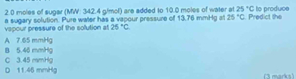 2. 0 moles of sugar (MW: 342.4 g/mol) are added to 10.0 moles of water at 25°C to produce
a sugary solution. Pure water has a vapour pressure of 13.76 mmHg a1 25°C. Predict the
vapour pressure of the solution at 25°C.
A 7.65 mmHg
B 5.46 mmHg
C 3.45 mmHg
D 11.46 mmHg
(3 marks)