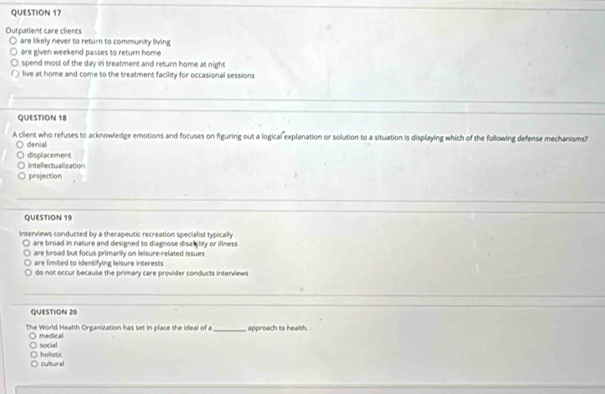 Outpatient care clients
are likely never to return to community living
are given weekend passes to return home
spend most of the day in treatment and return home at night
live at home and come to the treatment facility for occasional sessions
QUESTION 18
A client who refuses to acknowledge emotions and focuses on figuring out a logical explanation or solution to a situation is displaying which of the following defense mechanisms?
denial
displacement
Intellectualization
projection
QUESTION 19
Interviews conducted by a therapeutic recreation specialist typically
are broad in nature and designed to diagnose disa lity or illness
are broad but focus primarily on leisure-related issues
are limited to identifying leisure interests
do not occur because the primary care provider conducts interviews
QUESTION 20
The World Health Organization has set in place the ideal of a _approach to health.
medical
social
holistic
cultural