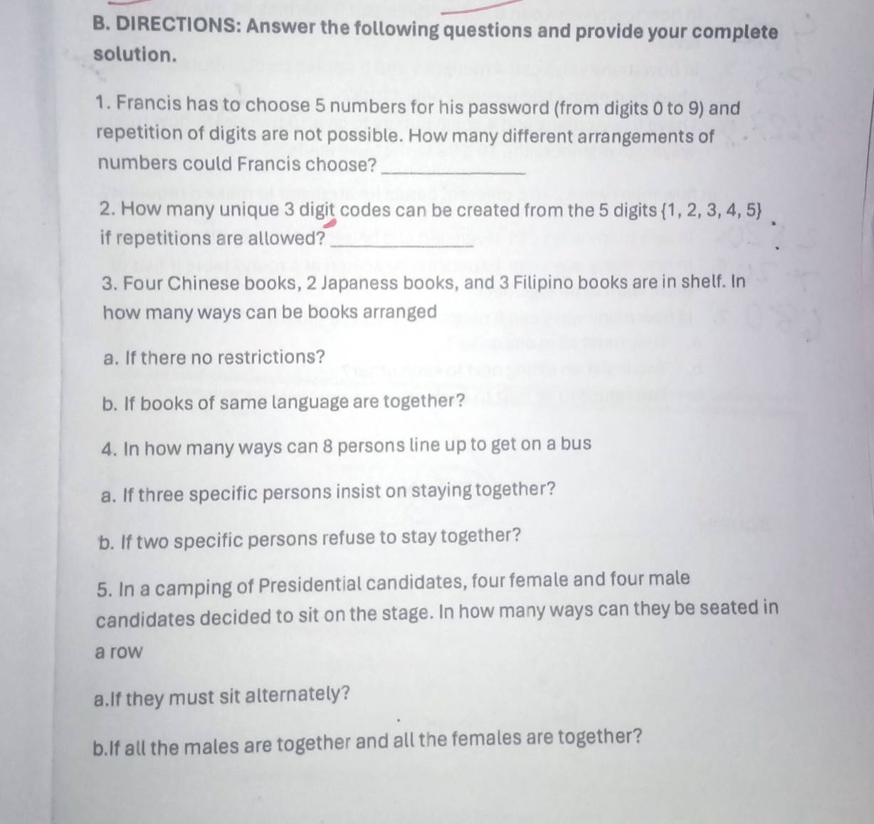 DIRECTIONS: Answer the following questions and provide your complete 
solution. 
1. Francis has to choose 5 numbers for his password (from digits 0 to 9) and 
repetition of digits are not possible. How many different arrangements of 
numbers could Francis choose?_ 
2. How many unique 3 digit codes can be created from the 5 digits 1, 2, 3, 4, 5
if repetitions are allowed?_ 
3. Four Chinese books, 2 Japaness books, and 3 Filipino books are in shelf. In 
how many ways can be books arranged 
a. If there no restrictions? 
b. If books of same language are together? 
4. In how many ways can 8 persons line up to get on a bus 
a. If three specific persons insist on staying together? 
b. If two specific persons refuse to stay together? 
5. In a camping of Presidential candidates, four female and four male 
candidates decided to sit on the stage. In how many ways can they be seated in 
a row 
a.If they must sit alternately? 
b.If all the males are together and all the females are together?