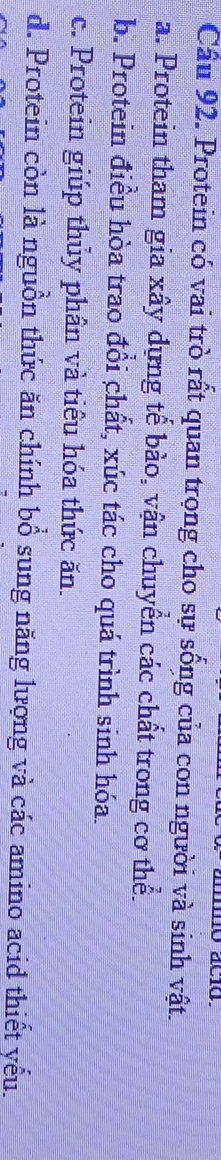 Cầu 92. Protein có vai trò rất quan trọng cho sự sống của con người và sinh vật.
a. Protein tham gia xây dựng tế bào, vận chuyển các chất trong cơ thể.
b. Protein điều hòa trao đồi chất, xúc tác cho quá trình sinh hóa.
c. Protein giúp thủy phân và tiêu hóa thức ăn.
d. Protein còn là nguồn thức ăn chính bổ sung năng lượng và các amino acid thiết yếu.