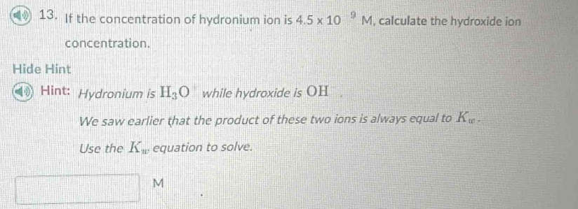 If the concentration of hydronium ion is 4.5* 10^9M , calculate the hydroxide ion 
concentration. 
Hide Hint 
Hint: Hydronium is H_3O while hydroxide is OH . 
We saw earlier that the product of these two ions is always equal to K_w. 
Use the K_w equation to solve.
M