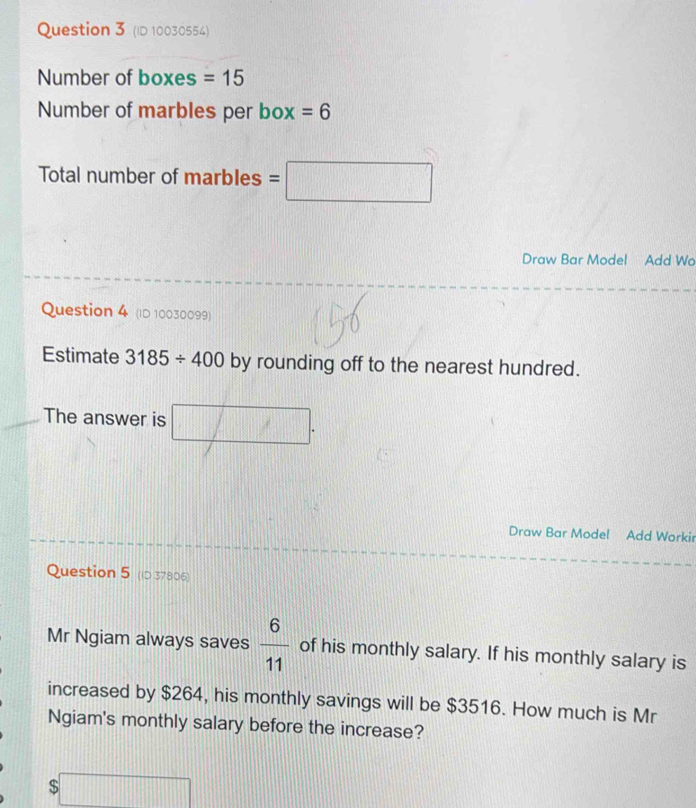 (ID 10030554) 
Number of boxes =15
Number of marbles per box =6
Total number of marbles =□
Draw Bar Model Add Wo 
Question 4 (ID 10030099) 
Estimate 3185/ 400 by rounding off to the nearest hundred. 
The answer is □. 
Draw Bar Model Add Workir 
Question 5 (ID 37806) 
Mr Ngiam always saves  6/11  of his monthly salary. If his monthly salary is 
increased by $264, his monthly savings will be $3516. How much is Mr 
Ngiam's monthly salary before the increase?
$□