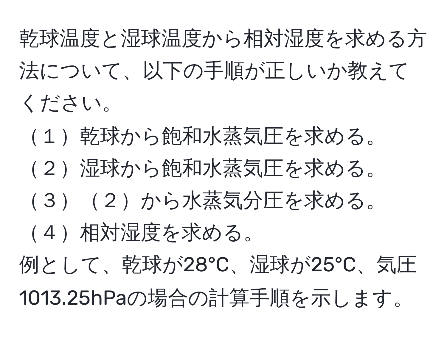 乾球温度と湿球温度から相対湿度を求める方法について、以下の手順が正しいか教えてください。  
１乾球から飽和水蒸気圧を求める。  
２湿球から飽和水蒸気圧を求める。  
３２から水蒸気分圧を求める。  
４相対湿度を求める。  
例として、乾球が28°C、湿球が25°C、気圧1013.25hPaの場合の計算手順を示します。