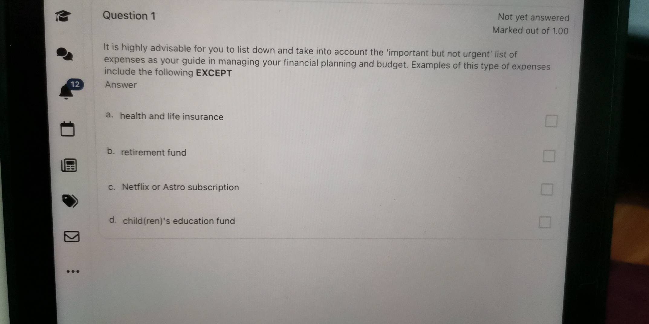 Not yet answered
Marked out of 1.00
It is highly advisable for you to list down and take into account the 'important but not urgent' list of
expenses as your guide in managing your financial planning and budget. Examples of this type of expenses
include the following EXCEPT
12 Answer
a. health and life insurance
b. retirement fund
c. Netflix or Astro subscription
d. child(ren)'s education fund