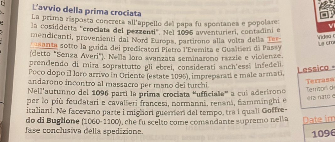 ti Lavvio della prima crociata 
)、 La prima risposta concreta all'appello del papa fu spontanea e popolare: 
e la cosiddetta “crociata dei pezzenti”. Nel 1096 avventurieri, contadini e 
a mendicanti, provenienti dal Nord Europa, partirono alla volta della Ter- 
Video 
rasanta sotto la guída dei predicatori Pietro l'Eremita e Gualtieri di Passy 
Le cro 
(detto “Senza Averi”). Nella loro avanzata seminarono razzie e violenze, 
prendendo di mira soprattutto gli ebrei, considerati anch’essi infedeli. 
Lessico 。 
Poco dopo il loro arrivo in Oriente (estate 1096), impreparati e male armati, 
andarono incontro al massacro per mano dei turchi. 
Terrasa 
Nell’autunno del 1096 partì la prima crociata “ufficiale” a cui aderirono Territori de 
per lo più feudatari e cavalieri francesi, normanni, renani, famminghi e era nato e 
italiani. Ne facevano parte i migliori guerrieri del tempo, tra i quali Goffre- 
do di Buglione (1060-1100), che fu scelto come comandante supremo nella Date im 
fase conclusiva della spedizione.
1096