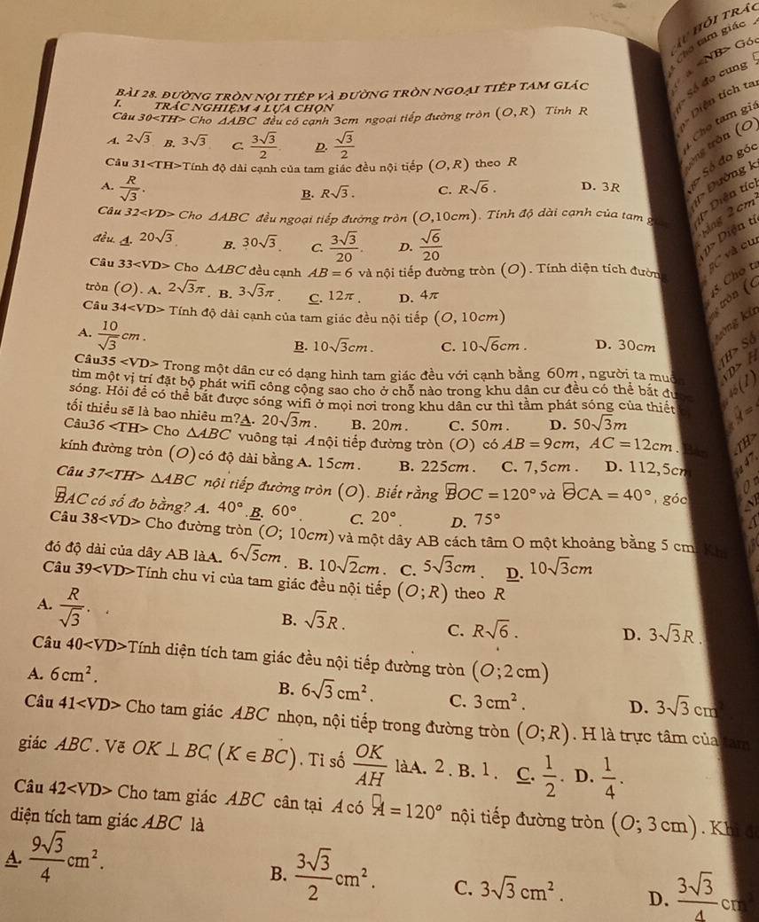 Tuhỏi tráo
ho tam giác
B> Góc
S đo cung N
Bài 28. đường tròn nội tiếp và đường tròn ngoại tiệp tam giác   
I. trác nghiệm 4 Lựa chọn
Câu 30 Cho △ ABC C đều có cạnh 3cm ngoại tiếp đường tròn (O,R) Tinh R
Diện tích ta tròng tròn (0
A. 2sqrt(3) B. 3sqrt(3) C.  3sqrt(3)/2  D.  sqrt(3)/2 
Chọ tam gi
Câu 31 Tính độ dài cạnh của tam giác đều nội tiếp (O,R) theo R D. 3R  Số đo góc
A.  R/sqrt(3) .
Đường ]
B. Rsqrt(3). C. Rsqrt(6). -1
Câu 32 Cho △ ABC đều ngoại tiếp đường tròn (O,10cm). Tính độ dài cạnh của tam g 1> E 2cm^2
đều. A. 20sqrt(3) B. 30sqrt(3). C.  3sqrt(3)/20 . D.  sqrt(6)/20 
Mag
> Diện tị
Câu 33 C ho △ ABC đều cạnh AB=6 và nội tiếp đường tròn (O). Tính diện tích đườn gC và cư
tròn (O). A. 2sqrt(3)π. B. 3sqrt(3)π C. 12π . D. 4π
45. Cho t
Câu 34 Tính độ dài cạnh của tam giác đều nội tiếp (O,10cm)
tròn (c
A.  10/sqrt(3) cm.
kông kü
B. 10sqrt(3)cm. C. 10sqrt(6)cm. D. 30cm IB>Sd
Câu3 5 Trong một dân cư có dạng hình tam giác đều với cạnh bằng 60m , người ta muồn rD>A

tìm một vị trí đặt bộ phát wifi công cộng sao cho ở chỗ nào trong khu dân cư đều có thể bắt đuợ 15(1)
sóng. Hỏi đề có thể bắt được sóng wifi ở mọi nơi trong khu dân cư thì tầm phát sóng của thiết
tối thiểu sẽ là bao nhiêu m?A. 20sqrt(3)m. B. 20m . C. 50m . D. 50sqrt(3)m

Câu 3 6 Cho △ ABC vuông tại A  nội tiếp đường tròn (O) có AB=9cm,AC=12cm.  Bán
TH>
kính đường tròn (O) có độ dài bằng A. 15cm . B. 225cm . C. 7,5cm . D. 112,5cn 47
0°
Câu 37 △ ABC tội tiếp đường tròn (O). Biết rằng widehat BOC=120° và θ CA=40° góc   
BAC có số đo bằng? A. 40°.B. 60°. C 20° D. 75°
A
Câu 38 Cho đường tròn (O; 10cm) và một dây AB cách tâm O một khoảng bằng 5 cmi Kh
đó độ dài của dây AB làA. 6sqrt(5)cm. B. 10sqrt(2)cm C. 5sqrt(3)cm D. 10sqrt(3)cm
Câu 39 Tính chu vi của tam giác đều nội tiếp (O;R) theo R
A.  R/sqrt(3) .
B. sqrt(3)R.
C. Rsqrt(6). 3sqrt(3)R.
D.
Câu 40 Tính diện tích tam giác đều nội tiếp đường tròn
A. 6cm^2. (0;2cm)
B. 6sqrt(3)cm^2. C. 3cm^2.
D. 3sqrt(3)cm^2
Câu 41 Cho tam giác ABC nhọn, nội tiếp trong đường tròn (O;R). H là trực tâm của tam
giác ABC.Vẽ OK⊥ BC(K∈ BC). Tỉ số  OK/AH  làA. 2 . B. 1. C.  1/2 . D.  1/4 .
Câu 42 Cho tam giác ABC cân tại A có A=120° nội tiếp đường tròn (0;3cm). Khi 4
diện tích tam giác ABC là
A.  9sqrt(3)/4 cm^2.
B.  3sqrt(3)/2 cm^2. C. 3sqrt(3)cm^2. D.  3sqrt(3)/4 cr