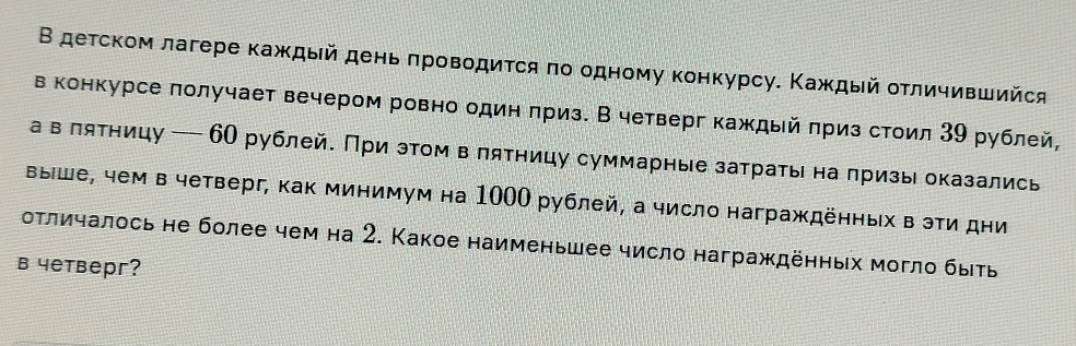 Β детском лагере κаждый деньπровοдиτся πо одному κонкурсу. Κаждый οτличившийся 
в конкурсе πолучает вечером ровно один πриз. В четверг каждый πриз стоил 39 рублей, 
а в πятницу — 6О рублей. При этом в лятницу суммарные затраты на πризы оказались 
выше, чем в четверг, как минимум на 1000 рублей, а число награждённых в эти дни 
оτличалось не более чем на 2. Какое наименьшее число награждённых могло быть 
в 4етверг?