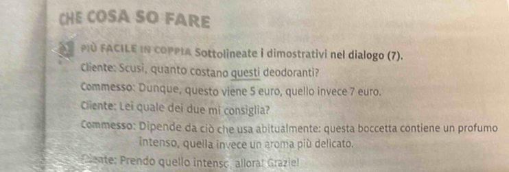 CHE COSA SO FARE 
PD FACILE IN COPPIA Sottolineate i dimostrativi nel dialogo (7). 
Cliente: Scusi, quanto costano questi deodoranti? 
Commesso: Dunque, questo viene 5 euro, quello invece 7 euro. 
Cliente: Lei quale dei due mi consiglia? 
Commesso: Dipende da ciò che usa abitualmente: questa boccetta contiene un profumo 
intenso, quella invece un aroma più delicato. 
Prente: Prendo quello intenso, alloraí Grazle!