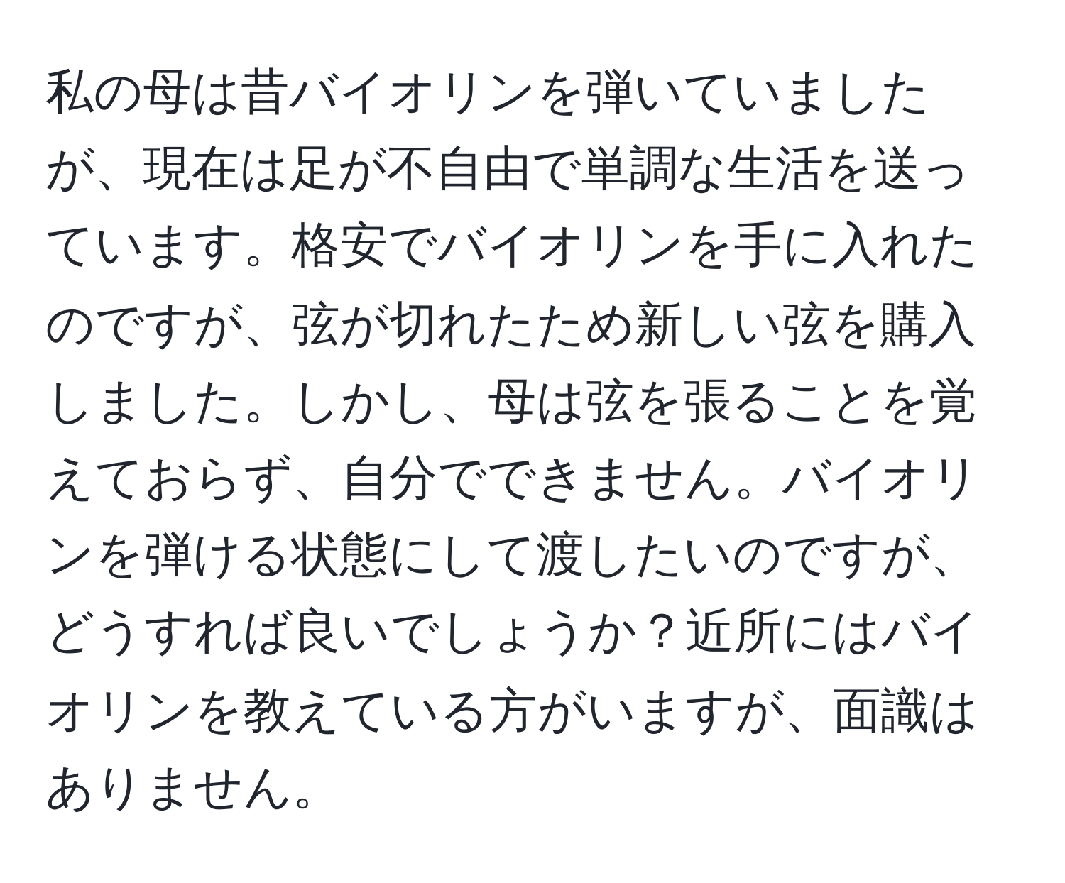 私の母は昔バイオリンを弾いていましたが、現在は足が不自由で単調な生活を送っています。格安でバイオリンを手に入れたのですが、弦が切れたため新しい弦を購入しました。しかし、母は弦を張ることを覚えておらず、自分でできません。バイオリンを弾ける状態にして渡したいのですが、どうすれば良いでしょうか？近所にはバイオリンを教えている方がいますが、面識はありません。