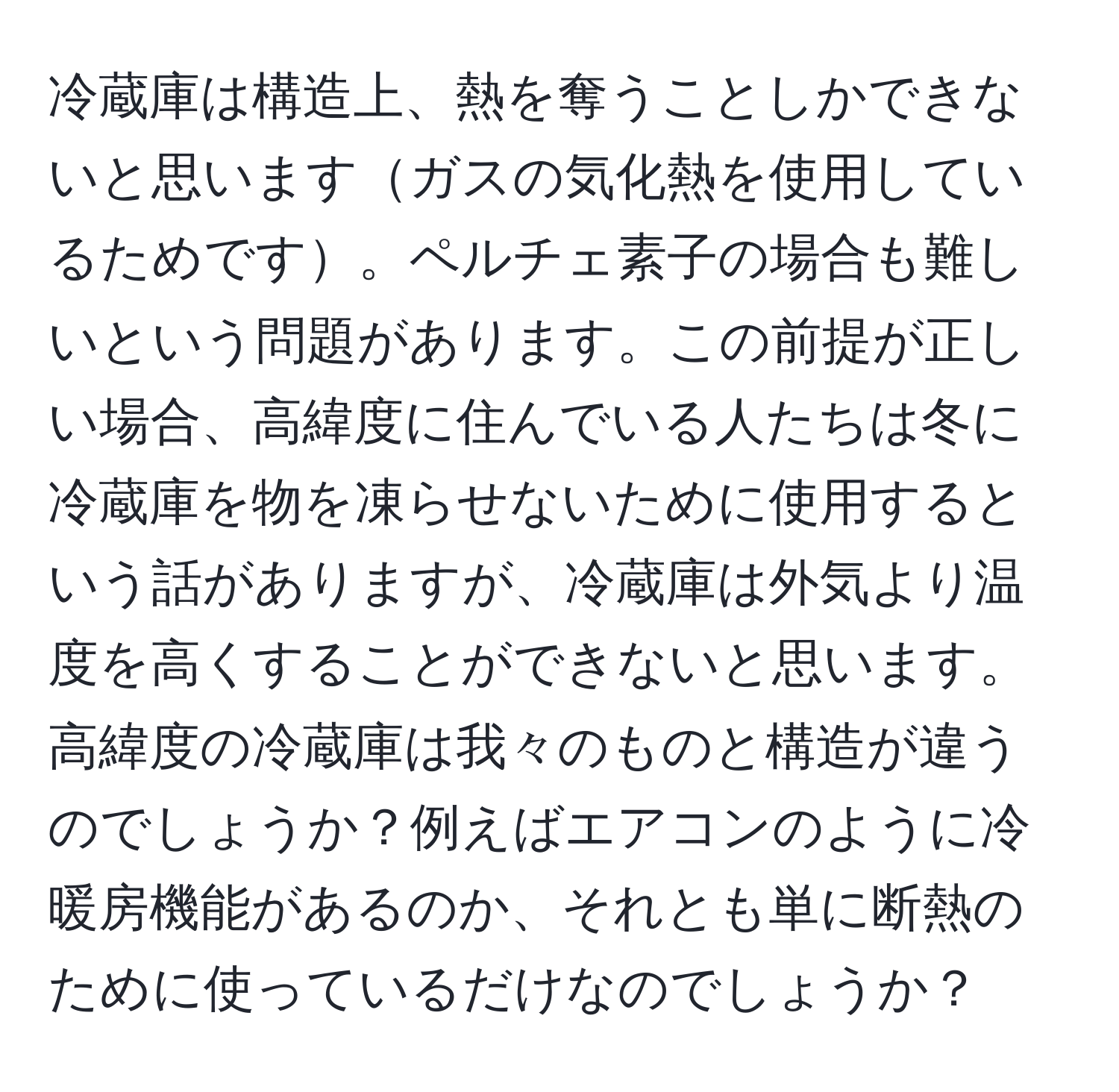 冷蔵庫は構造上、熱を奪うことしかできないと思いますガスの気化熱を使用しているためです。ペルチェ素子の場合も難しいという問題があります。この前提が正しい場合、高緯度に住んでいる人たちは冬に冷蔵庫を物を凍らせないために使用するという話がありますが、冷蔵庫は外気より温度を高くすることができないと思います。高緯度の冷蔵庫は我々のものと構造が違うのでしょうか？例えばエアコンのように冷暖房機能があるのか、それとも単に断熱のために使っているだけなのでしょうか？