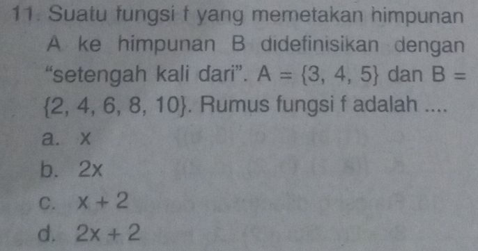 Suatu fungsi f yang memetakan himpunan
A ke himpunan B didefinisikan dengan
“setengah kali dari”. A= 3,4,5 dan B=
 2,4,6,8,10. Rumus fungsi f adalah ....
a. x
b. 2x
C. x+2
d. 2x+2