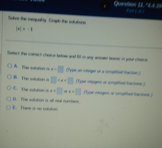 or
Solve the inequality. Graph the solutions
|x|>-1
Select the correct choice below and fill in any answer soves in your choics.
A. The solution is x=□. (Type an integer or a simplified fraction )
B. The solution is □ (Type integers or simplified fractions )
C. The solution is x of x>□ (Type integers or simplified fractions )
D. The solution is all real numbers.
E. There is no solution.