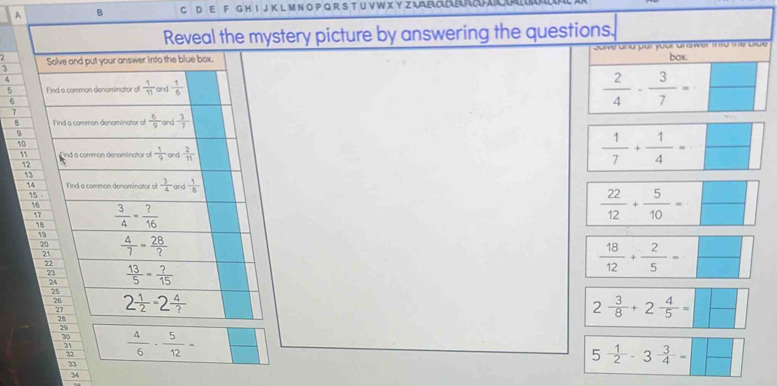 A B
C D E F G H I J K L M N O P Q R S T U V W X Y Z AELE FACAPA
Reveal the mystery picture by answering the questions.
u nu ju y
2 Solve and put your answer into the blue box. box.
3
4
5 F ind a comman denominator of  1/11  and  1/6 
6
 2/4 - 3/7 =
7 and  3/7 
8 Find a common denominator of  6/9 
9
10
11 nd a common denominator of  1/9  and  2/11 
12
 1/7 + 1/4 =
13
14 Find a common denominator of  3/4  and  1/8 
15
16
17  3/4 = ?/16 
 22/12 + 5/10 =
18
19  4/7 = 28/? 
20
21
22  13/5 = ?/15 
23
 18/12 + 2/5 =
24
25
26 2 1/2 =2 4/? 
27
28
2 3/8 +2 4/5 =
29
30  4/6 - 5/12 =
31
32
33
5 1/2 -3 3/4 =
34