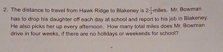 The distance to travel from Hawk Ridge to Blakeney is 2 2/3 miles. Mr. Bowman 
has to drop his daughter off each day at school and report to his job in Blakeney. 
He also picks her up every afternoon. How many total miles does Mr. Bowman 
drive in four weeks, if there are no holidays or weekends for school?