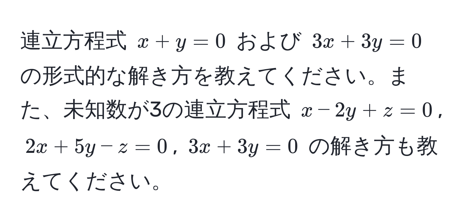 連立方程式 $x + y = 0$ および $3x + 3y = 0$ の形式的な解き方を教えてください。また、未知数が3の連立方程式 $x - 2y + z = 0$, $2x + 5y - z = 0$, $3x + 3y = 0$ の解き方も教えてください。