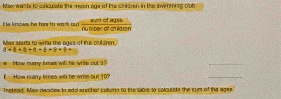 Max wants to calculate the mean age of the children in the swimming club. 
He knows he has to work out  sumofages/numberofchildren  
Max starts to write the ages of the children
8+8+8+8+8+9+9+
How many times will he write out 9? 
_ 
How many times will he write out 10? 
_ 
Instead. Max decides to add another column to the table to calculate the sum of the ages