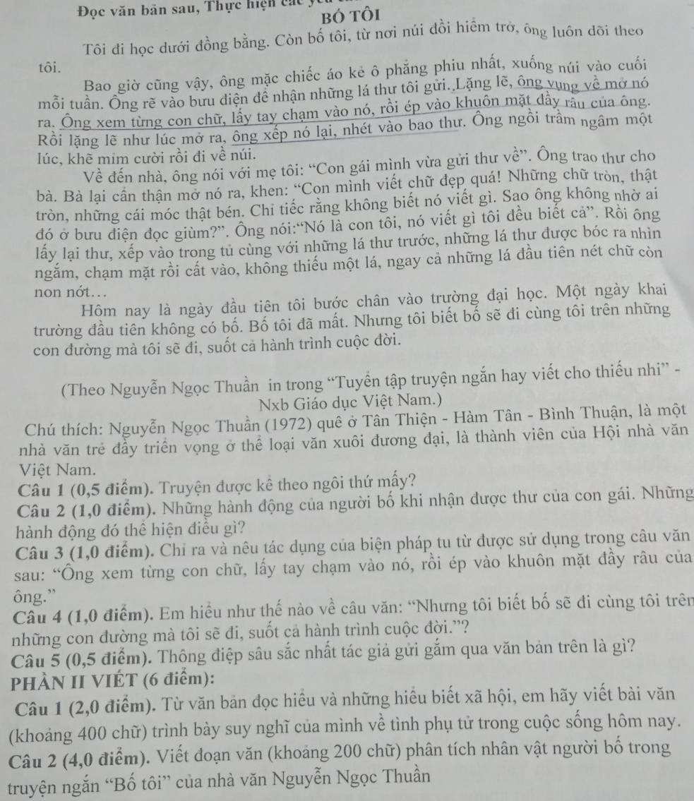 Đọc văn bản sau, Thực hiện c  á c   
bó tôi
Tôi đi học dưới đồng bằng. Còn bố tôi, từ nơi núi đồi hiểm trở, ông luôn dõi theo
tôi.
Bao giờ cũng vậy, ông mặc chiếc áo kẻ ô phẳng phiu nhất, xuống núi vào cuối
mỗi tuần. Ông rẽ vào bưu điện để nhận những lá thư tôi gửi. Lặng lẽ, ông vung về mở nó
ra. Ông xem từng con chữ, lấy tay chạm vào nó, rồi ép vào khuôn mặt đầy rấu của ông.
Rồi lặng lẽ như lúc mở ra, ông xếp nó lại, nhét vào bao thư. Ông ngồi trầm ngầm một
lúc, khẽ mim cười rồi đi về núi.
Về đến nhà, ông nói với mẹ tôi: “Con gái mình vừa gửi thư về”. Ông trao thư cho
bà. Bà lại cần thận mở nó ra, khen: “Con mình viết chữ đẹp quá! Những chữ tròn, thật
tròn, những cái móc thật bén. Chi tiếc rằng không biết nó yiết gì. Sao ông không nhờ ai
đó ở bưu điện đọc giùm?”. Ông nói:“Nó là con tôi, nó viết gì tôi đều biết cả”. Rồi ông
lấy lại thư, xếp vào trong tủ cùng với những lá thư trước, những lá thư được bóc ra nhìn
ngăm, chạm mặt rồi cất vào, không thiếu một lá, ngay cả những lá đầu tiên nét chữ còn
non nớt...
Hôm nay là ngày đầu tiên tôi bước chân vào trường đại học. Một ngày khai
trường đầu tiên không có bố. Bố tôi đã mất. Nhưng tôi biết bố sẽ đi cùng tôi trên những
con đường mà tôi sẽ đi, suốt cả hành trình cuộc đời.
(Theo Nguyễn Ngọc Thuần in trong “Tuyển tập truyện ngắn hay viết cho thiếu nhi” -
Nxb Giáo dục Việt Nam.)
Chú thích: Nguyễn Ngọc Thuần (1972) quê ở Tân Thiện - Hàm Tân - Bình Thuận, là một
nhà văn trẻ đầy triển vọng ở thể loại văn xuôi đương đại, là thành viên của Hội nhà văn
Việt Nam.
Câu 1 (0,5 điểm). Truyện được kể theo ngôi thứ mấy?
Câu 2 (1,0 điểm). Những hành động của người bố khi nhận được thư của con gái. Những
hành động đó thể hiện điều gì?
Câu 3 (1,0 điểm). Chỉ ra và nêu tác dụng của biện pháp tu từ được sử dụng trong câu văn
sau: “Ông xem từng con chữ, lấy tay chạm vào nó, rồi ép vào khuôn mặt đầy râu của
ông.”
Câu 4 (1,0 điểm). Em hiều như thế nào về câu văn: “Nhưng tôi biết bố sẽ đi cùng tôi trên
những con đường mà tôi sẽ đi, suốt cả hành trình cuộc đời.''?
Câu 5 (0,5 điểm). Thông điệp sâu sắc nhất tác giả gửi gắm qua văn bản trên là gì?
PHÀN II VIÉT (6 điểm):
Câu 1 (2,0 điểm). Từ văn bản đọc hiều và những hiểu biết xã hội, em hãy viết bài văn
(khoảng 400 chữ) trình bày suy nghĩ của mình về tình phụ tử trong cuộc sống hôm nay.
Câu 2 (4,0 điểm). Viết đoạn văn (khoảng 200 chữ) phân tích nhân vật người bố trong
truyện ngắn “Bố tôi” của nhà văn Nguyễn Ngọc Thuần