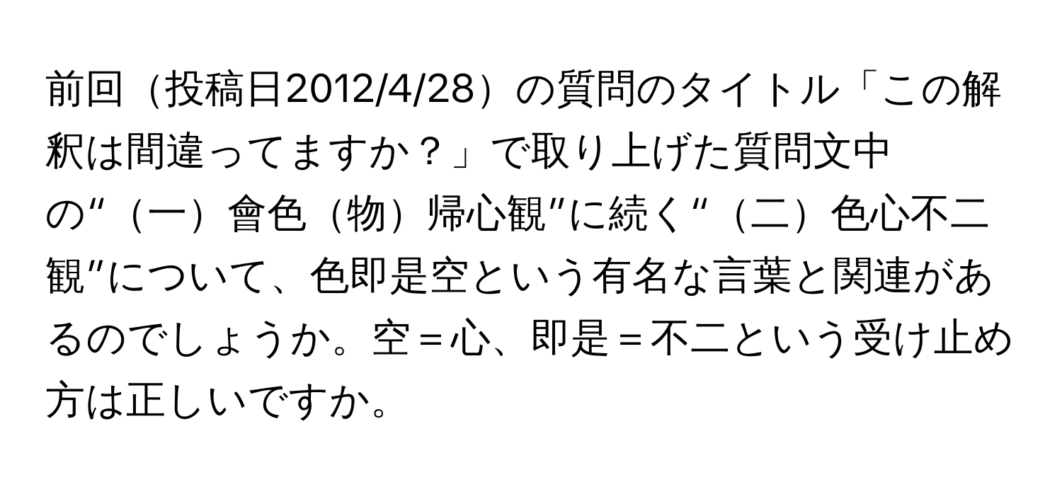 前回投稿日2012/4/28の質問のタイトル「この解釈は間違ってますか？」で取り上げた質問文中の“一會色物帰心観”に続く“二色心不二観”について、色即是空という有名な言葉と関連があるのでしょうか。空＝心、即是＝不二という受け止め方は正しいですか。