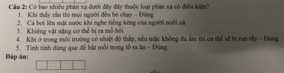 Có bao nhiêu phản xạ dưới đây đây thuộc loại phản xạ có điều kiện? 
1. Khi thầy rắn thì mọi người đều bỏ chạy - Đúng 
2. Cá bởi lên mặt nước khi nghe tiếng kêng của người nuôi cá 
3. Khiêng vật nặng cơ thể bị ra mồ hôi 
4. Khi ở trong môi trường có nhiệt độ thấp, nều mặc không đủ ẩm thì cơ thể sẽ bị run rầy - Đúng 
5. Tinh tinh dùng que để bắt mối trong tổ ra ăn - Đúng 
Đáp án: