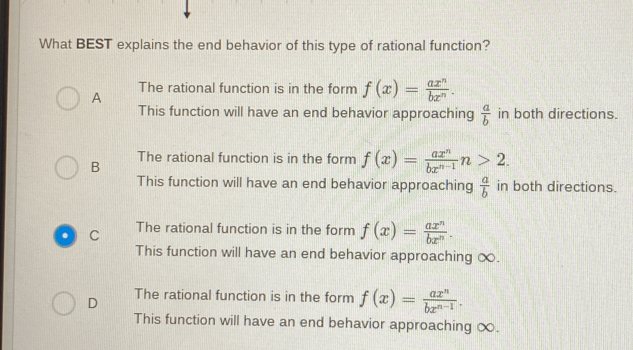 What BEST explains the end behavior of this type of rational function?
A The rational function is in the form f(x)= ax^n/bx^n . 
This function will have an end behavior approaching  a/b  in both directions.
B
The rational function is in the form f(x)= ax^n/bx^(n-1) n>2. 
This function will have an end behavior approaching  a/b  in both directions.
C The rational function is in the form f(x)= ax^n/bx^n . 
This function will have an end behavior approaching ∞.
D The rational function is in the form f(x)= ax^n/bx^(n-1) . 
This function will have an end behavior approaching ∞.