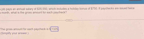 A job pays an annual salary of $35,550, which includes a holiday bonus of $750. If paychecks are issued twice 
a month, what is the gross amount for each paycheck? 
The gross amount for each paycheck is $ 1325
(Simplify your answer.)