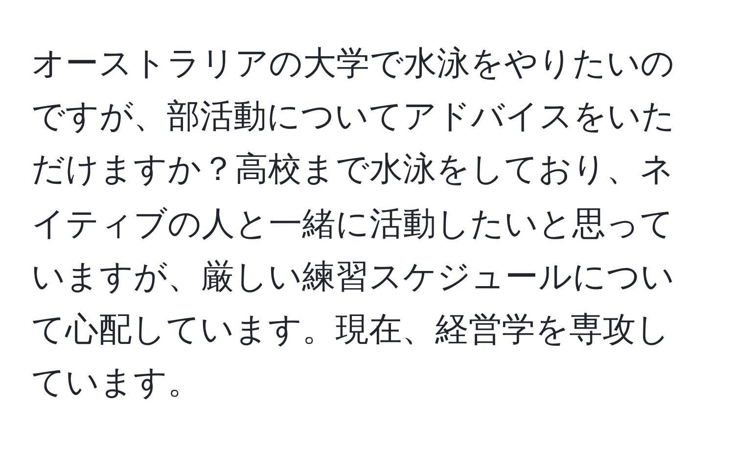 オーストラリアの大学で水泳をやりたいのですが、部活動についてアドバイスをいただけますか？高校まで水泳をしており、ネイティブの人と一緒に活動したいと思っていますが、厳しい練習スケジュールについて心配しています。現在、経営学を専攻しています。