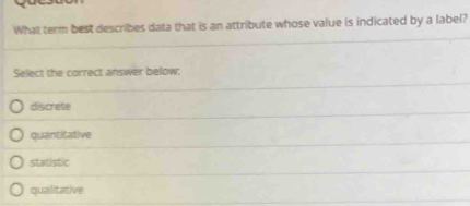 What term best describes data that is an attribute whose value is indicated by a label?
Select the correct answer below;
discrete
quantitative
statistic
qualitative