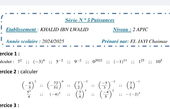 Série N° 5 Puissances 
Etablissement_: KHALID IBN LWALID Niveau : 2 APIC 
Année scolaire : 2024/2025 Prénaré par: EL JAYI Chaimae 
ercice 1 : 
alculer : 7^2 :: (-3)^4;; 5^(-2);; 9^(-2);; 0^(2022);; (-1)^11;; 1^(25);; 10^5
ercice 2 : calculer
(- 4/5 )^2;; (- 72/51 )^0;;( 7/2 )^-2;; ( (-5)/3 )^-2;; ( 3/4 )^-1
 5^2/4 ;; (-4)^3;; ( 3/4 )^3;; ( (-4)/5 )^2;; -(-2)^3
ercice 3 :