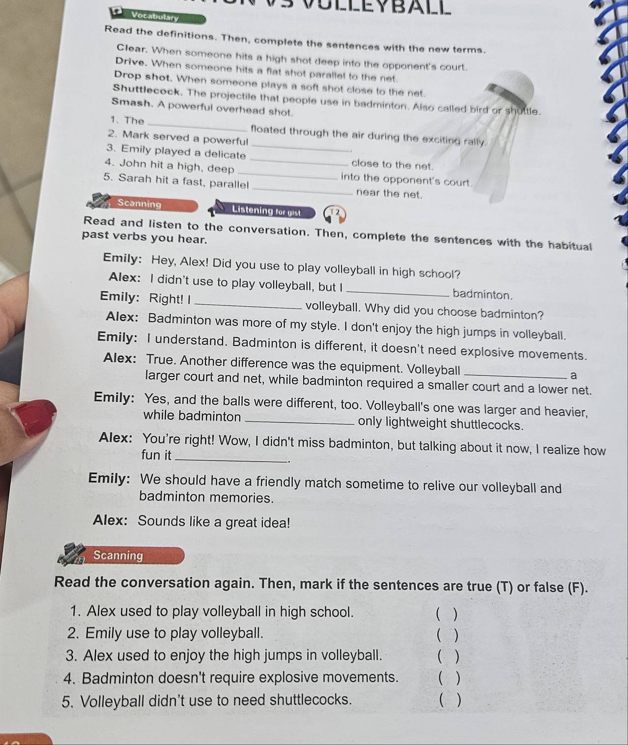 OLLEYBALL 
D Vocabulary 
Read the definitions. Then, complete the sentences with the new terms. 
Clear. When someone hits a high shot deep into the opponent's court. 
Drive. When someone hits a flat shot parallel to the net 
Drop shot. When someone plays a soft shot close to the net. 
Shuttlecock. The projectile that people use in badminton. Also called bird or shuttle. 
Smash. A powerful overhead shot. 
1. The _floated through the air during the exciting rally. 
2. Mark served a powerful 
3. Emily played a delicate __close to the net. 
4. John hit a high, deep _into the opponent's court. 
5. Sarah hit a fast, parallel_ near the net. 
Scanning Listening for gist 17 
Read and listen to the conversation. Then, complete the sentences with the habitual 
past verbs you hear. 
Emily: Hey, Alex! Did you use to play volleyball in high school? 
Alex: I didn't use to play volleyball, but I _badminton. 
Emily: Right! I _volleyball. Why did you choose badminton? 
Alex: Badminton was more of my style. I don't enjoy the high jumps in volleyball. 
Emily: I understand. Badminton is different, it doesn't need explosive movements. 
Alex: True. Another difference was the equipment. Volleyball _a 
larger court and net, while badminton required a smaller court and a lower net. 
Emily: Yes, and the balls were different, too. Volleyball's one was larger and heavier, 
while badminton _only lightweight shuttlecocks. 
Alex: You're right! Wow, I didn't miss badminton, but talking about it now, I realize how 
fun it_ 
Emily: We should have a friendly match sometime to relive our volleyball and 
badminton memories. 
Alex: Sounds like a great idea! 
Scanning 
Read the conversation again. Then, mark if the sentences are true (T) or false (F). 
1. Alex used to play volleyball in high school. ( ) 
2. Emily use to play volleyball. ( ) 
3. Alex used to enjoy the high jumps in volleyball. ( ) 
4. Badminton doesn't require explosive movements. ( ) 
5. Volleyball didn't use to need shuttlecocks. ( )