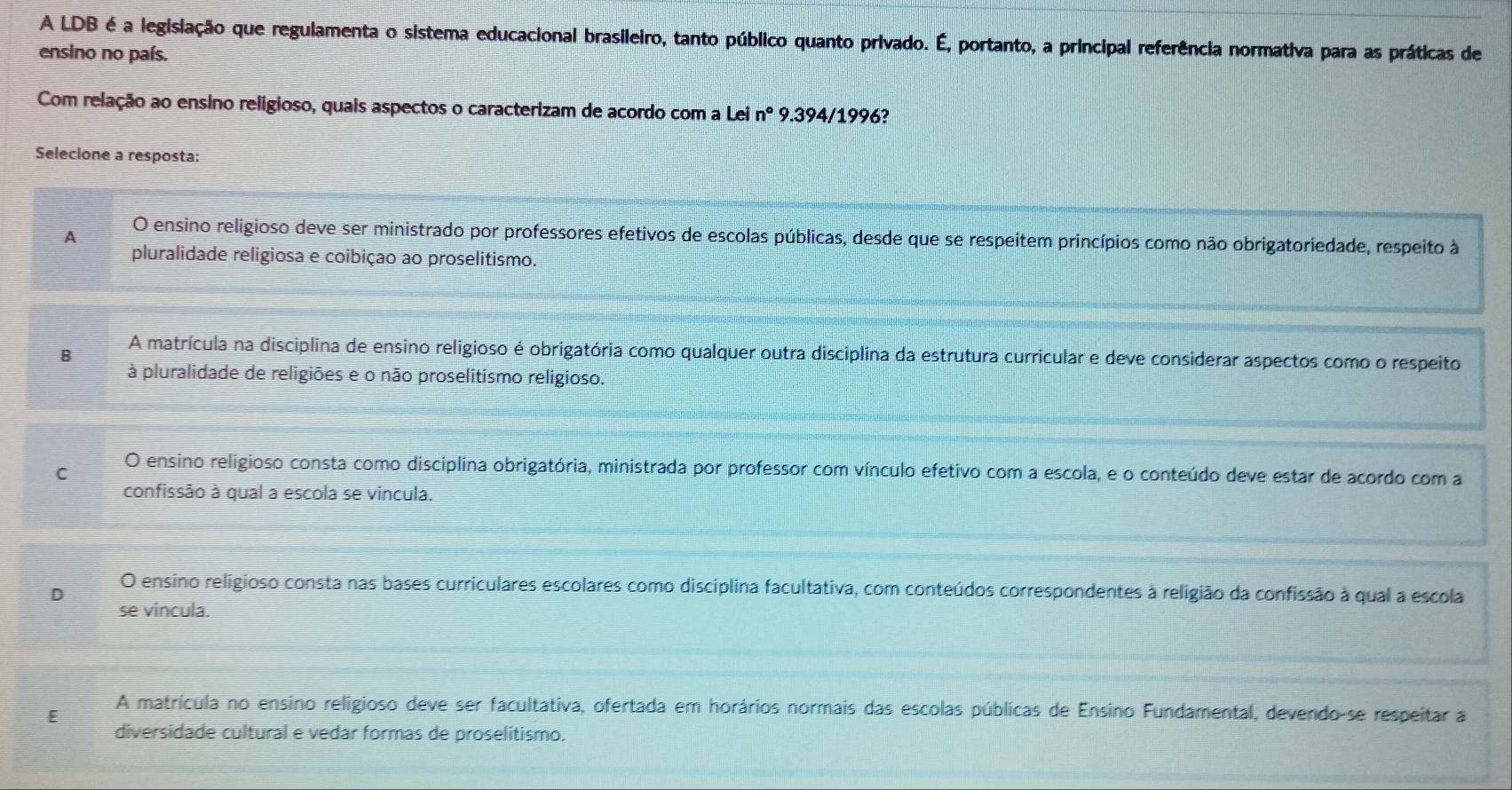 A LDB é a legislação que regulamenta o sistema educacional brasileiro, tanto público quanto privado. É, portanto, a principal referência normativa para as práticas de
ensino no país.
Com relação ao ensino religioso, quais aspectos o caracterizam de acordo com a Lei n° 9.394/1996?
Selecione a resposta:
A O ensino religioso deve ser ministrado por professores efetivos de escolas públicas, desde que se respeitem princípios como não obrigatoriedade, respeito à
pluralidade religiosa e coibição ao proselitismo.
B A matrícula na disciplina de ensino religioso é obrigatória como qualquer outra disciplina da estrutura curricular e deve considerar aspectos como o respeito
à pluralidade de religiões e o não proselitismo religioso.
C O ensino religioso consta como disciplina obrigatória, ministrada por professor com vínculo efetivo com a escola, e o conteúdo deve estar de acordo com a
confissão à qual a escola se vincula.
D O ensino religioso consta nas bases curriculares escolares como disciplina facultativa, com conteúdos correspondentes à religião da confissão à qual a escola
se vincula.
E
A matrícula no ensino religioso deve ser facultativa, ofertada em horários normais das escolas públicas de Ensino Fundamental, devendo-se respeitar a
diversidade cultural e vedar formas de proselitismo.