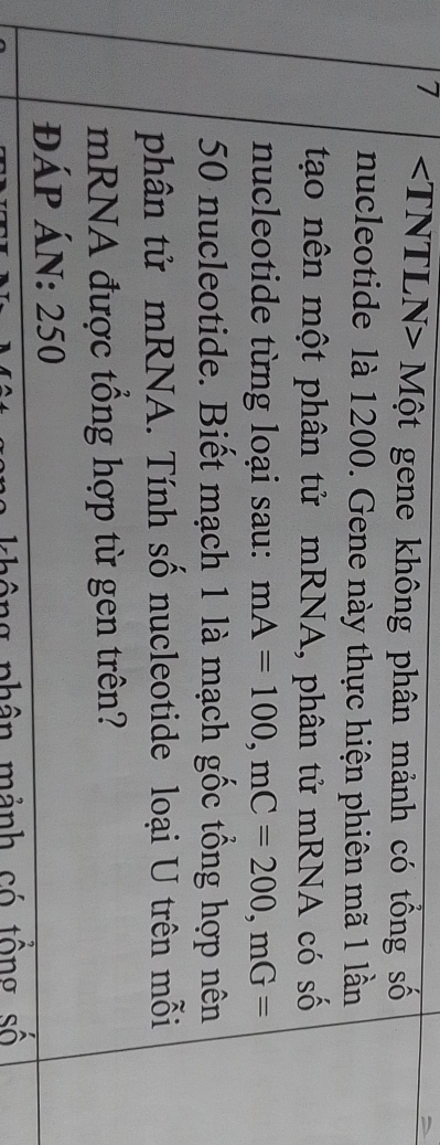 7 Một gene không phân mảnh có tổng số 
nucleotide là 1200. Gene này thực hiện phiên mã 1 lần 
tạo nên một phân tử mRNA, phân tử mRNA có số 
nucleotide từng loại sau: mA=100, mC=200, mG=
50 nucleotide. Biết mạch 1 là mạch gốc tổng hợp nên 
phân tử mRNA. Tính số nucleotide loại U trên mỗi 
mRNA được tổng hợp từ gen trên? 
đÁp ÁN: 250
không phân mảnh có tổng số