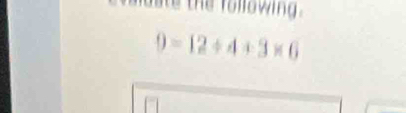 aae the followin .
9=12/ 4+3* 6