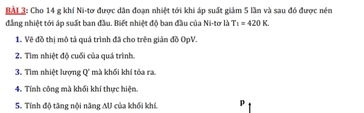 Cho 14 g khí Ni-tơ được dãn đoạn nhiệt tới khi áp suất giảm 5 lần và sau đó được nén 
đẳng nhiệt tới áp suất ban đầu. Biết nhiệt độ ban đầu của Ni-tơ là T_1=420K. 
1. Vẽ đồ thị mô tả quá trình đã cho trên giản đồ OpV. 
2. Tìm nhiệt độ cuối của quá trình. 
3. Tìm nhiệt lượng Q' mà khối khí tỏa ra. 
4. Tính công mà khối khí thực hiện. 
5. Tính độ tăng nội năng ∆U của khối khí.
p