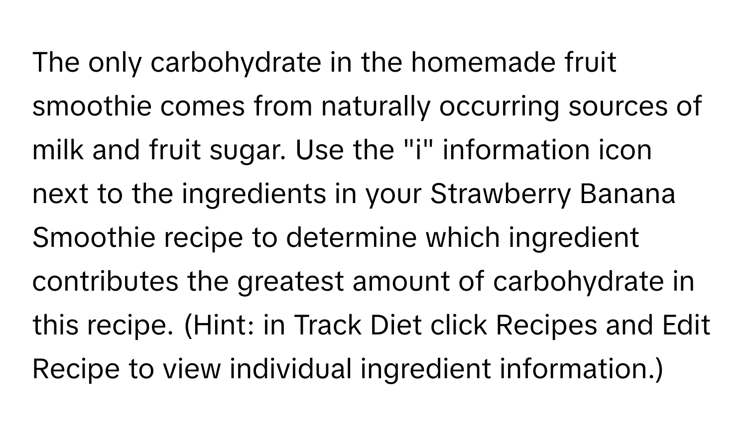 The only carbohydrate in the homemade fruit smoothie comes from naturally occurring sources of milk and fruit sugar. Use the "i" information icon next to the ingredients in your Strawberry Banana Smoothie recipe to determine which ingredient contributes the greatest amount of carbohydrate in this recipe. (Hint: in Track Diet click Recipes and Edit Recipe to view individual ingredient information.)