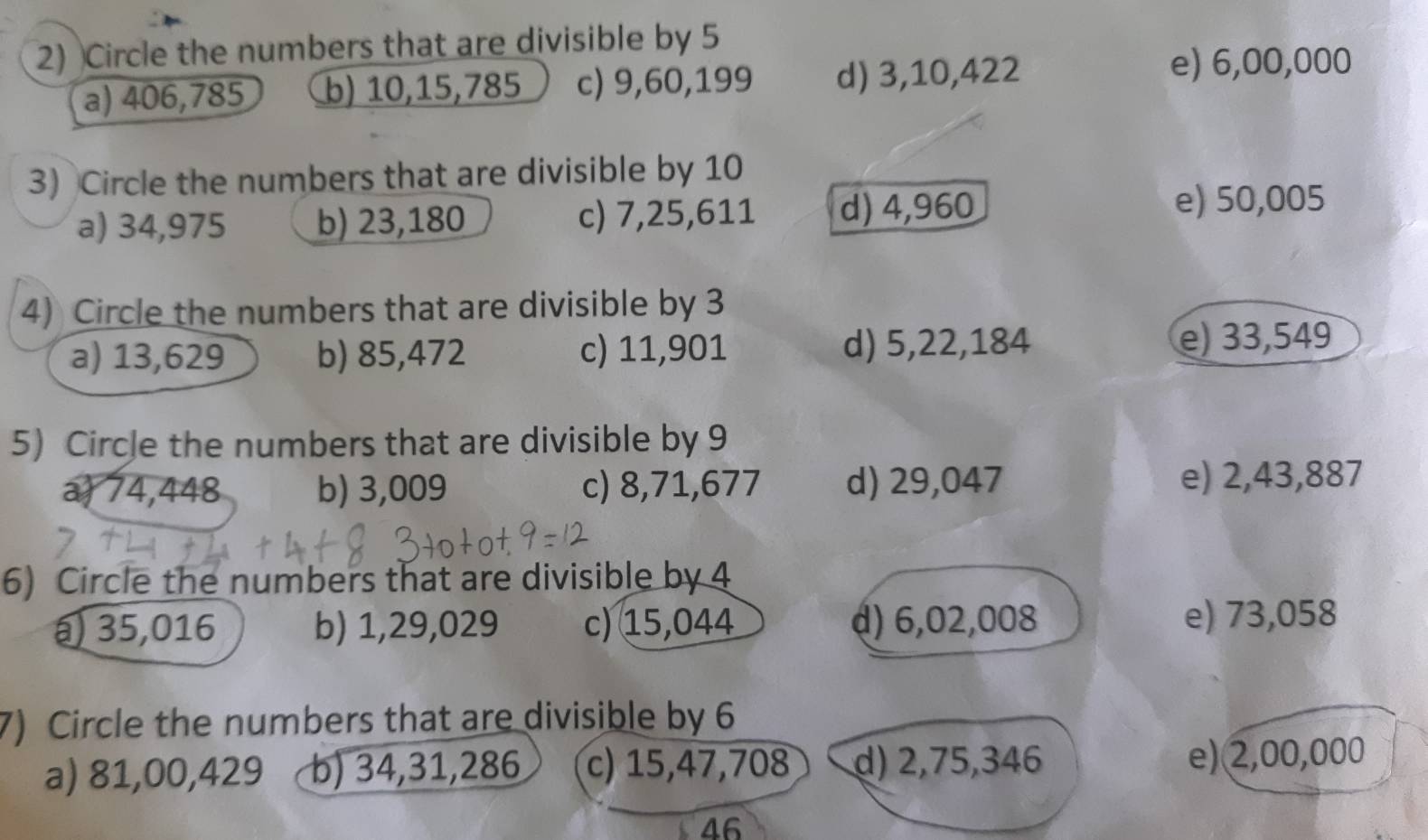 Circle the numbers that are divisible by 5
a) 406, 785 b) 10, 15, 785 c) 9, 60, 199 d) 3, 10, 422
e) 6,00,000
3) Circle the numbers that are divisible by 10
a) 34,975 b) 23,180 c) 7,25, 611 d) 4,960
e) 50,005
4) Circle the numbers that are divisible by 3
a) 13,629 b) 85,472 c) 11,901 d) 5,22,184 e) 33,549
5) Circle the numbers that are divisible by 9
a) 74,448 b) 3,009 c) 8,71,677 d) 29,047 e) 2,43,887
6) Circle the numbers that are divisible by 4
a 3 5,016 b) 1,29,029 c) 15,044 d) 6,02,008 e) 73,058
7) Circle the numbers that are divisible by 6
a) 81,00,429 b) 34,31,286 c) 15,47,708 d) 2,75,346
e) 2,00,000
46