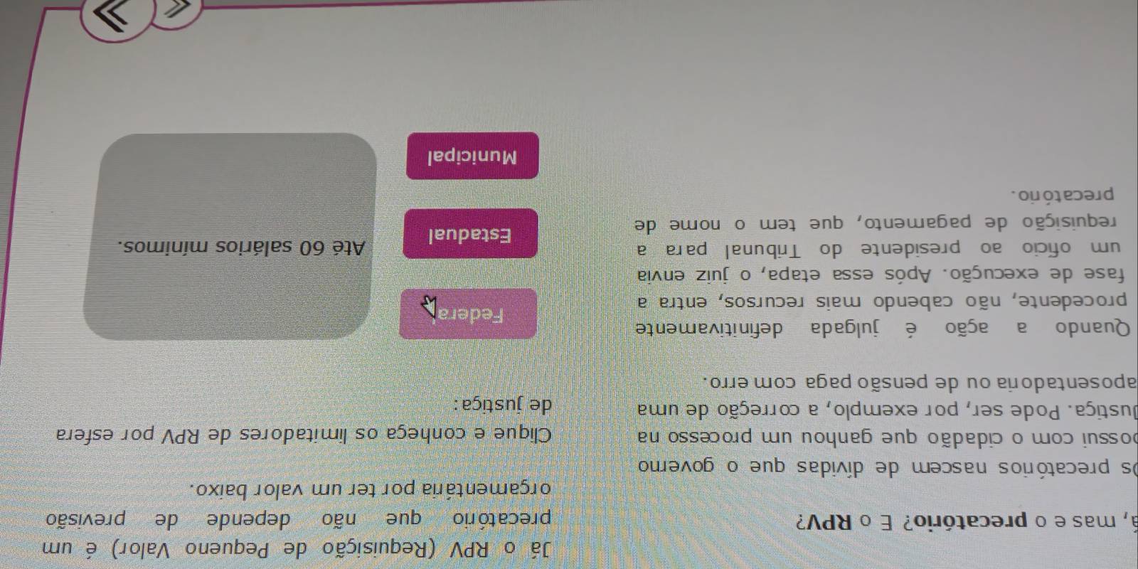 Já o RPV (Requisição de Pequeno Valor) é um
á, mas e o precatório? É o RPV? precatório que não depende de previsão
orçamentária por ter um valor baixo.
Os precatórios nascem de dívidas que o governo
possui com o cidadão que ganhou um processo na Clique e conheça os limitadores de RPV por esfera
Justiça. Pode ser, por exemplo, a correção de uma de justiça :
aposentadoria ou de pensão paga com erro.
Quando a ação é julgada definitivamente
Federa
procedente, não cabendo mais recursos, entra a
fase de execução. Após essa etapa, o juiz envia
um ofício ao presidente do Tribunal para a Até 60 salários mínimos.
requisição de pagamento, que tem o nome de
Estadual
precató rio .
Municipal