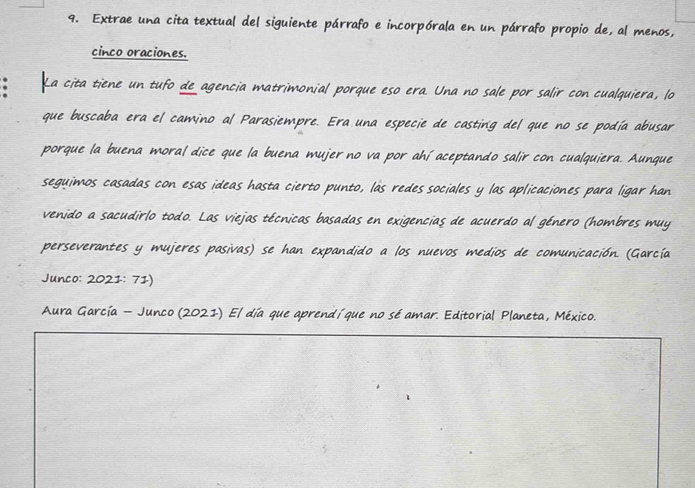 Extrae una cita textual del siguiente párrafo e incorpórala en un párrafo propio de, al menos, 
cinco oraciones. 
. La cita tiene un tufo de agencia matrimonial porque eso era. Una no sale por salir con cualquiera, lo 
que buscaba era el camino al Parasiempre. Era una especie de casting del que no se podía abusar 
porque la buena moral dice que la buena mujer no va por ahí aceptando salir con cualquiera. Aunque 
seguimos casadas con esas ideas hasta cierto punto, las redes sociales y las aplicaciones para ligar han 
venido a sacudirlo todo. Las viejas técnicas basadas en exigencias de acuerdo al género (hombres muy 
perseverantes y mujeres pasivas) se han expandido a los nuevos medios de comunicación. (García 
Junco: 2021: 71) 
Aura García - Junco (2021) El día que aprendíque no sé amar. Editorial Planeta, México.