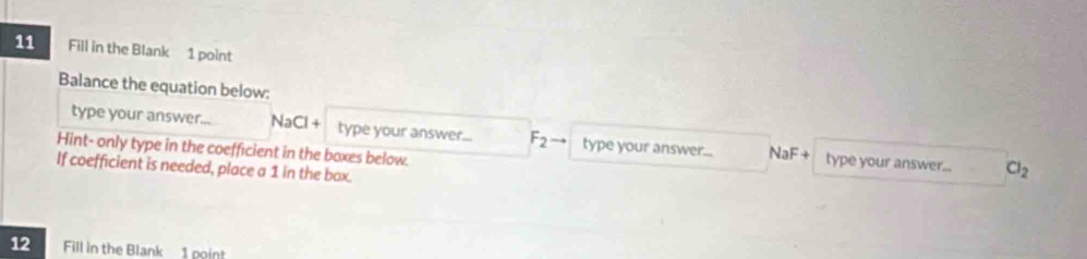 Fill in the Blank 1 point 
Balance the equation below: 
type your answer... NaCl + type your answer... F_2 type your answer... 
Hint- only type in the coefficient in the boxes below. NaF+ type your answer.. Cl_2
If coefficient is needed, place a 1 in the box. 
12 Fill in the Blank 1 poin